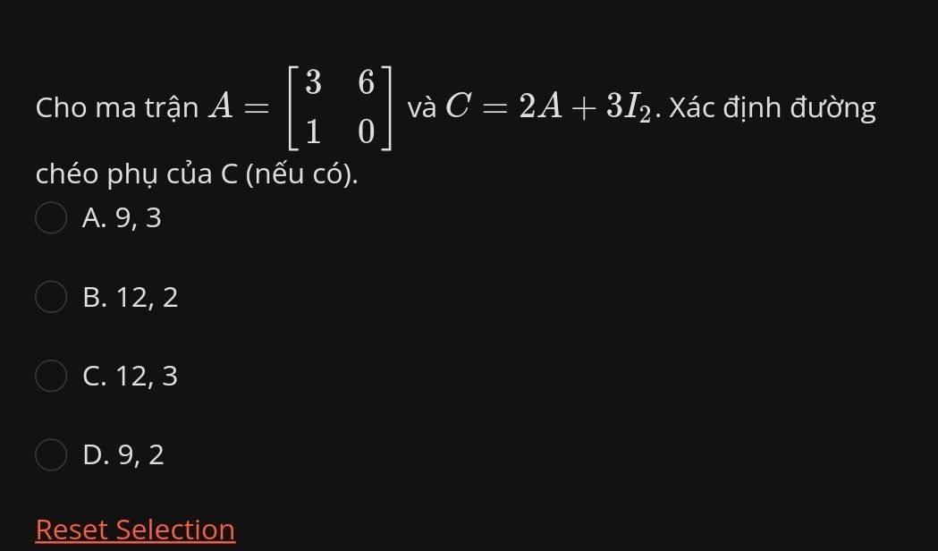 Cho ma trận A=beginbmatrix 3&6 1&0endbmatrix và C=2A+3I_2. Xác định đường
chéo phụ của C (nếu có).
A. 9, 3
B. 12, 2
C. 12, 3
D. 9, 2
Reset Selection