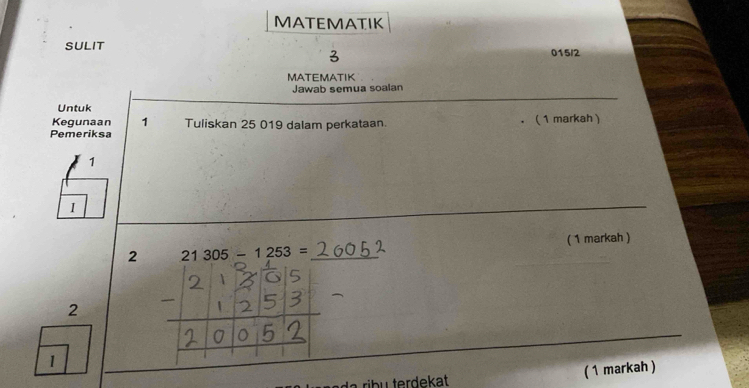 MATEMATIK 
SULIT 
015/2 
MATEMATIK 
Jawab semua soalan 
Untuk 
Kegunaan 1 Tuliskan 25 019 dalam perkataan. ( 1 markah ) 
. 
Pemeriksa 
1 
I 
( 1 markah ) 
2 21305-1253= _ 
2 
1 
a rib u terdekat ( 1 markah )