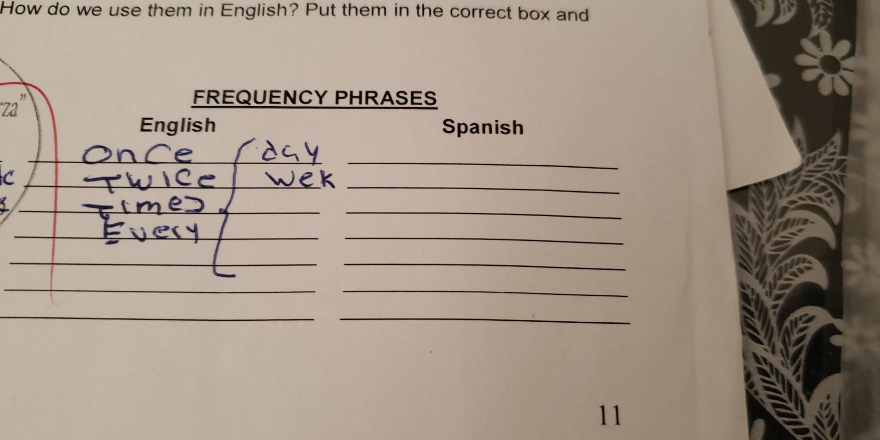 How do we use them in English? Put them in the correct box and 
'Za'' 
FREQUENCY PHRASES 
English Spanish 
_ 
C 
_ 
__ 
I 
_ 
_ 
_ 
_ 
11