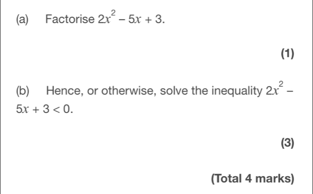 Factorise 2x^2-5x+3. 
(1) 
(b) Hence, or otherwise, solve the inequality 2x^2-
5x+3<0</tex>. 
(3) 
(Total 4 marks)