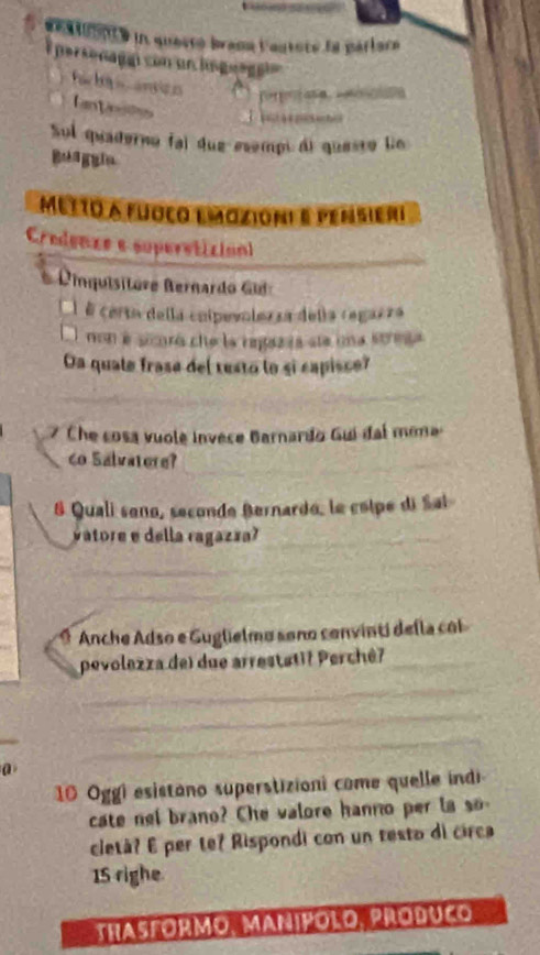 aestoenté in questó brana l'autoré la parlara 
personagai con un lis guagei 
fac ta anico 
fantinss 
Sul quaderno fai due esempi di questo lio 
Beaggia 
metto a fuoço emazioni e pensieri 
Credenze e supereticion 
Dinquisitore Bernardo G 
É certa della cnipevolezza della regazza 
non é sicoró che la ragazra ste una streta 
Oa quale frase del resto lo si capisce? 
7 Che cosa vuole invece Barnardo Gui đai mona 
co Salvatere? 
& Quali seno, seconde Bernardo, le cólpe di Sal 
vatore e della ragazza? 
Anche Adso e Guglielmo sono convinti della col 
pevolezza del due arrestati? Perchê? 
a 
10 Oggi esistano superstizioni come quelle indi 
cate nel brano? Che valore hanno per a 
cletà? E per te? Rispondi con un testo di circa 
15 righe 
THASFORMO, MANIPOLO, PRODUCO