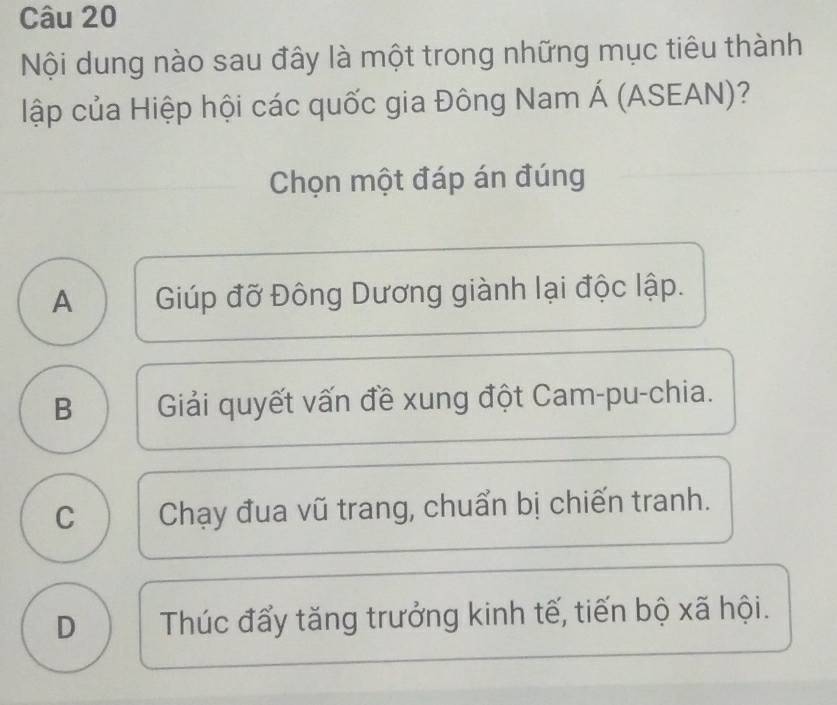 Nội dung nào sau đây là một trong những mục tiêu thành
lập của Hiệp hội các quốc gia Đông Nam Á (ASEAN)?
Chọn một đáp án đúng
A Giúp đỡ Đông Dương giành lại độc lập.
B Giải quyết vấn đề xung đột Cam-pu-chia.
C Chạy đua vũ trang, chuẩn bị chiến tranh.
D Thúc đấy tăng trưởng kinh tế, tiến bộ xã hội.