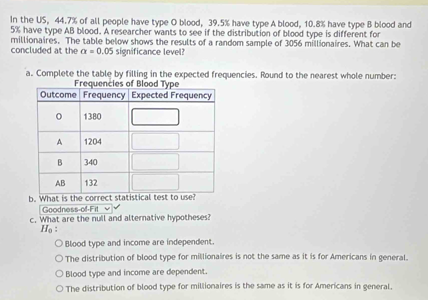 In the US, 44.7% of all people have type O blood, 39.5% have type A blood, 10.8% have type B blood and
5% have type AB blood. A researcher wants to see if the distribution of blood type is different for
millionaires. The table below shows the results of a random sample of 3056 millionaires. What can be
concluded at the alpha =0.05 significance level?
a. Complete the table by filling in the expected frequencies. Round to the nearest whole number:
b. What is the correct statistical test to use?
Goodness-of-Fit
c. What are the null and alternative hypotheses?
Ho :
Blood type and income are independent.
The distribution of blood type for millionaires is not the same as it is for Americans in general.
Blood type and income are dependent.
The distribution of blood type for millionaires is the same as it is for Americans in general.