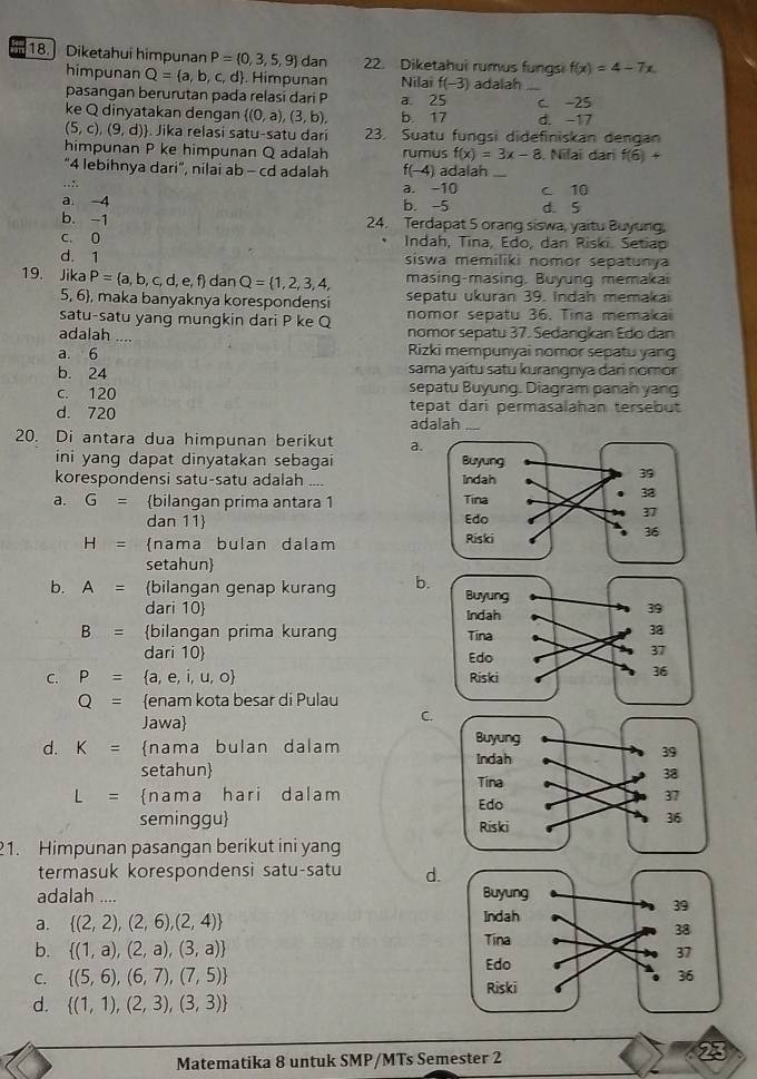 Diketahui himpunan P= 0,3,5,9 dan 22. Diketahui rumus fungsi f(x)=4-7x.
himpunan Q= a,b, c, d. Himpunan Nilai f(-3) adalah_
pasangan berurutan pada relasi dari P a. 25
ke Q dinyatakan dengan  (0,a),(3,b), b. 17 d. -17 C. -25
(5,c),(9,d) Jika relasi satu-satu dari 23. Suatu fungsi didefiniskan dengan
himpunan P ke himpunan Q adalah rumus f(x)=3x-8. Nilai dan f(6)+
"4 lebihnya dari", nilai a b-cd adalah f(-4) adalah_
.:.
a. -10 C 10
a. 4 b. -5 d S
b. -1 24. Terdapat 5 orang siswa, yaitu Buyung.
C. 0  Indah, Tina, Edo, dan Riski, Setiap
d. 1 siswa memiliki nomor sepatunya
19. Jika P= a,b,c,d,e,f dan Q= 1,2,3,4, masing-masing. Buyung memakai
5,6) , maka banyaknya korespondensi sepatu ukuran 39. Indah memakai
satu-satu yang mungkin dari P ke Q nomor sepatu 36. Tina memakai
adalah _nomor sepatu 37. Sedangkan Edo dan
a. 6 Rizki mempunyai nomor sepatu yang
b. 24 sama yaitu satu kurangnya dari nomor
c. 120 sepatu Buyung. Diagram panah yang
d. 720 tepat dari permasalahan tersebut
adalah
20. Di antara dua himpunan berikut a.
ini yang dapat dinyatakan sebagai 
korespondensi satu-satu adalah .... 
a. G= bilangan prima antara 1 
dan 11
H= nama bulan dalam 
setahun
b. A= bilangan genap kurang b
dari 10
B= bilangan prima kurang 
dari 10
C. P=  a,e,i,u,o
Q= enam kota besar di Pulau
C.
Jawa 
d. K= nama bulan dalam
setahun
= nama hari dalam
seminggu 
1. Himpunan pasangan berikut ini yang
termasuk korespondensi satu-satu d.
adalah ....
a.  (2,2),(2,6),(2,4)
b.  (1,a),(2,a),(3,a)
C.  (5,6),(6,7),(7,5)
d.  (1,1),(2,3),(3,3)
Matematika 8 untuk SMP/MTs Semester 2