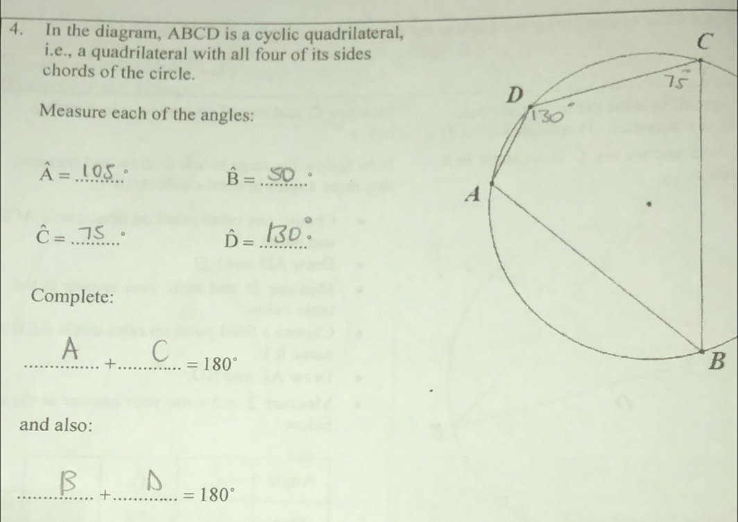 In the diagram, ABCD is a cyclic quadrilateral, 
i.e., a quadrilateral with all four of its sides 
chords of the circle. 
Measure each of the angles:
hat A= _。
hat B= _。
hat C= _ 。
hat D= _ 
Complete: 
A 
_+_ =180°
and also: 
_+_ =180°