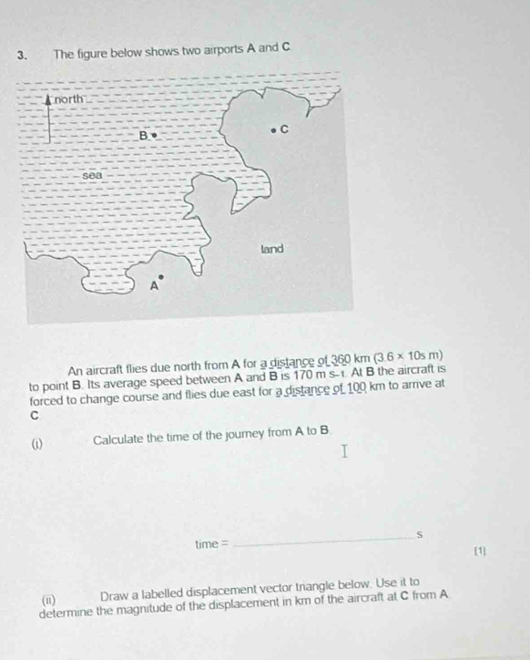 The figure below shows two airports A and C
An aircraft flies due north from A for a distance of 
to point B. Its average speed between A and B is 170 m s-1 At B the aircraft is 360km(3.6* 10sm)
forced to change course and flies due east for a distance of 100 km to arrve at
C
ωi) Calculate the time of the journey from A to B
_s 
time 
[1] 
(i) Draw a labelled displacement vector triangle below. Use it to 
determine the magnitude of the displacement in km of the aircraft at C from A