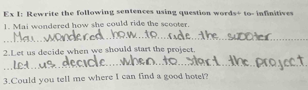 Ex I: Rewrite the following sentences using question words+ to- infinitives 
1. Mai wondered how she could ride the scooter. 
_ 
2.Let us decide when we should start the project. 
_ 
3.Could you tell me where I can find a good hotel?