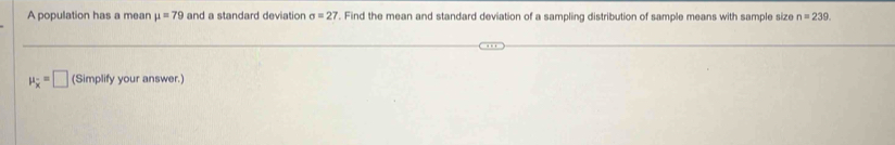 A population has a mean mu =79 and a standard deviation sigma =27. Find the mean and standard deviation of a sampling distribution of sample means with sample size n=239
mu _overline x=□ (Simplify your answer.)