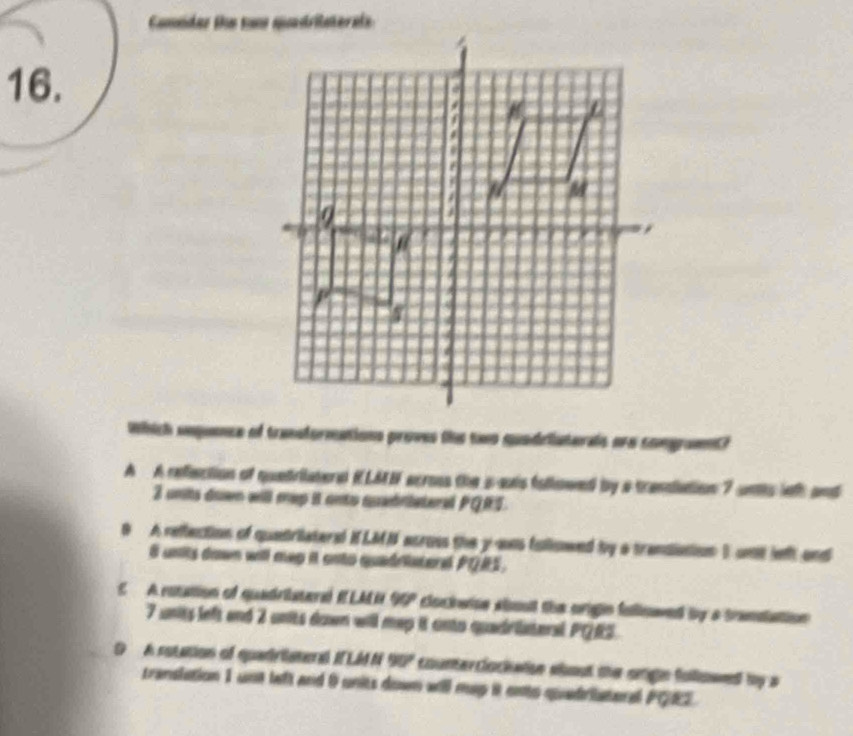 Which snqence of transformations proves the two quadriaterals are comgramt?
A A reflection of quetriaterd ELMN across the s-suis followed by a transiation 7 uns leth and
3 units down will mep it onto quedriateral PQRS.
9 A reflection of quatrilateral HLMN across the y-ans fullowed by a trandiation I unt left and
8 units down will mep it cnto quadriateral PQRS.
E A roution el quadristaré ELMN 90° clockwine shout the origin fullnwed by a trandation.
7 units left and 2 units down will mep it onto quadriateral PQRS.
D A sotation of quadriatend I LM N 90° counterclocketisn about the orign folowed by a
translation 1 unt left and 9 units down will mep it ento quedriateral PQE.