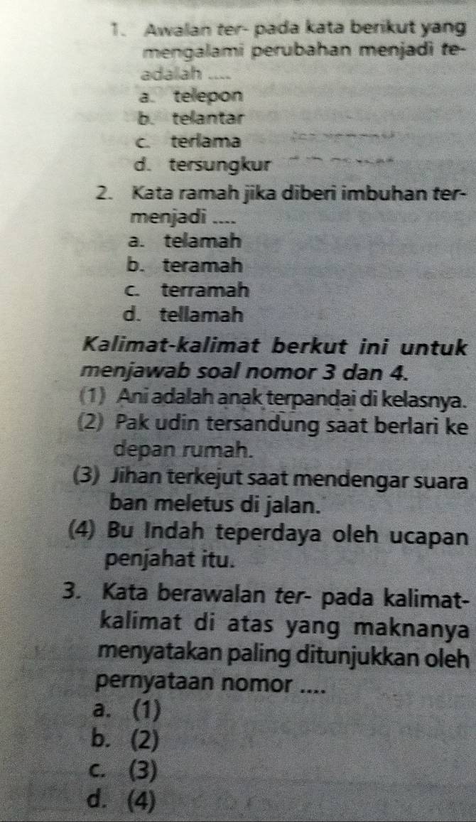 Awalan ter- pada kata berikut yang
mengalami perubahan menjadi te-
adalah ....
a. telepon
b. telantar
c. terlama
d. tersungkur
2. Kata ramah jika diberi imbuhan ter-
menjadi ....
a. telamah
b. teramah
c. terramah
d. tellamah
Kalimat-kalimat berkut ini untuk
menjawab soal nomor 3 dan 4.
(1) Ani adalah anak terpandai di kelasnya.
(2) Pak udin tersandung saat berlari ke
depan rumah.
(3) Jihan terkejut saat mendengar suara
ban meletus di jalan.
(4) Bu Indah teperdaya oleh ucapan
penjahat itu.
3. Kata berawalan ter- pada kalimat-
kalimat di atas yang maknanya
menyatakan paling ditunjukkan oleh
pernyataan nomor ....
a. (1)
b. (2)
c. (3)
d. (4)