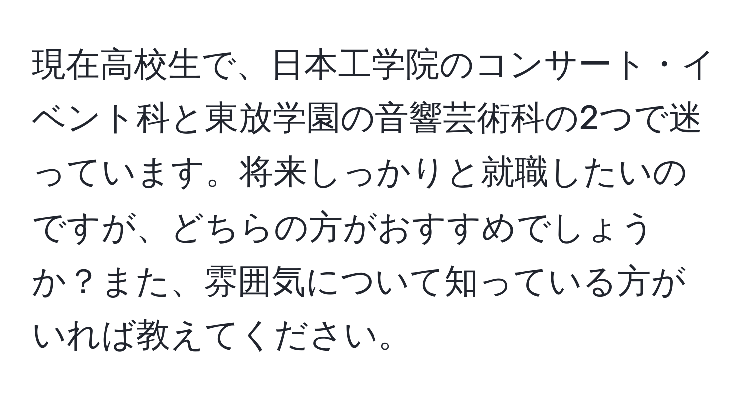 現在高校生で、日本工学院のコンサート・イベント科と東放学園の音響芸術科の2つで迷っています。将来しっかりと就職したいのですが、どちらの方がおすすめでしょうか？また、雰囲気について知っている方がいれば教えてください。