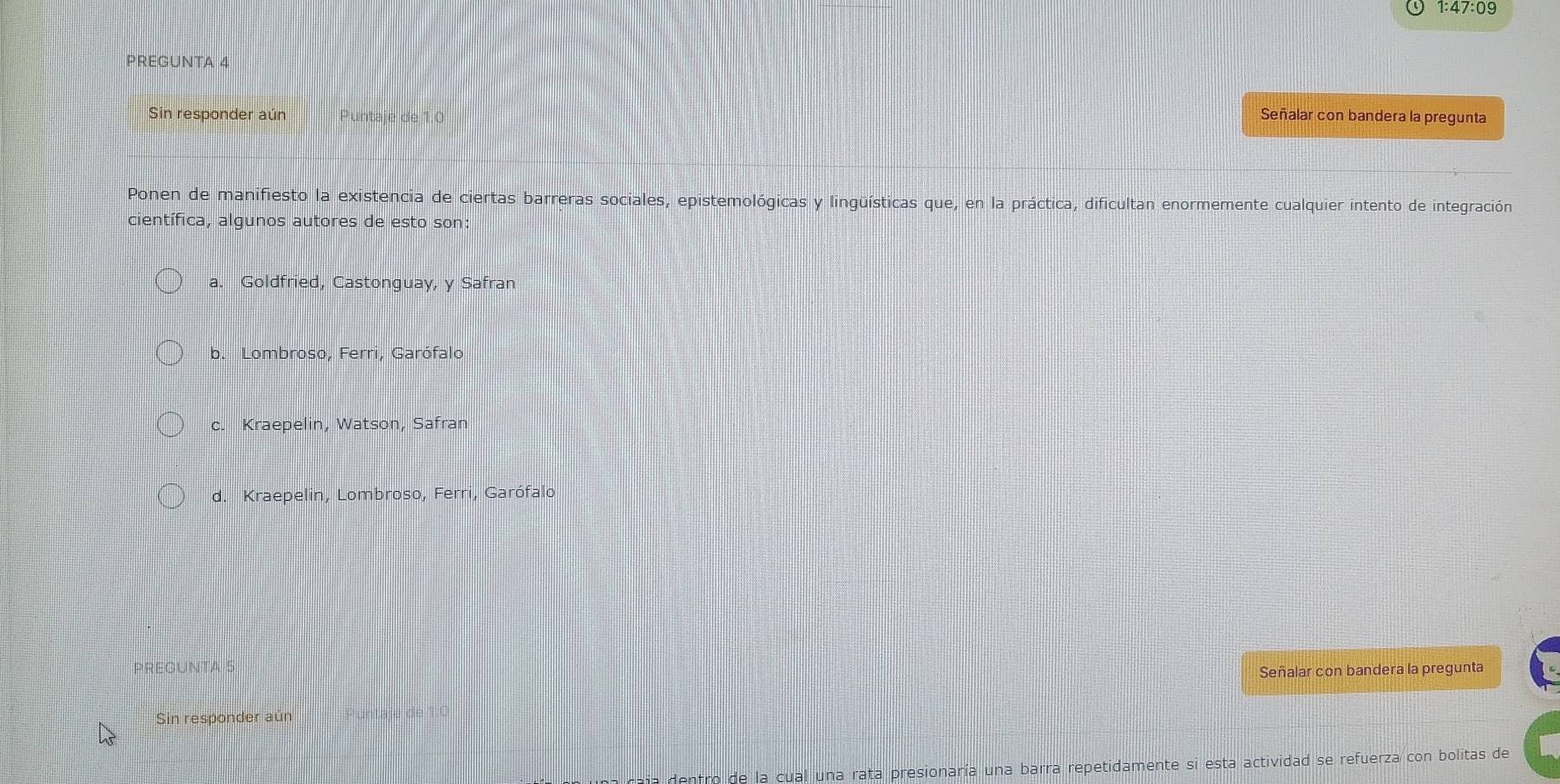 1:47:09
PREGUNTA 4
Sin responder aún Puntaje de 1.0 Señalar con bandera la pregunta
Ponen de manifiesto la existencia de ciertas barreras sociales, epistemológicas y lingüísticas que, en la práctica, dificultan enormemente cualquier intento de integración
científica, algunos autores de esto son
a. Goldfried, Castonguay, y Safran
b. Lombroso, Ferri, Garófalo
c. Kraepelin, Watson, Safran
d. Kraepelin, Lombroso, Ferri, Garófalo
PREGUNTA 5
Señalar con bandera la pregunta
Sin responder aún *untale de
caja dentro de la cual una rata presionaría una barra repetidamente si esta actividad se refuerza con bolitas de