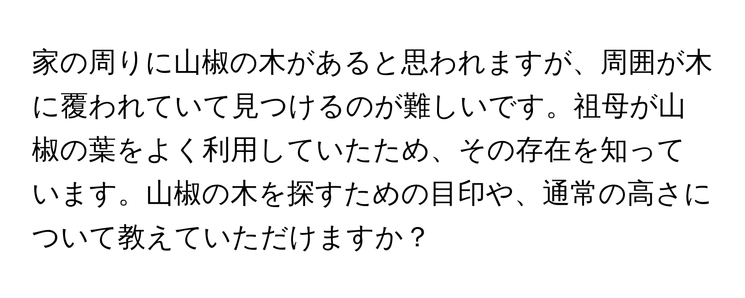 家の周りに山椒の木があると思われますが、周囲が木に覆われていて見つけるのが難しいです。祖母が山椒の葉をよく利用していたため、その存在を知っています。山椒の木を探すための目印や、通常の高さについて教えていただけますか？