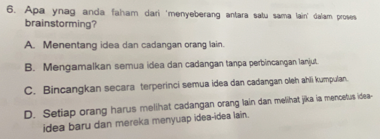 Apa ynag anda faham dari 'menyeberang antara satu sama lain’ dalam proses
brainstorming?
A. Menentang idea dan cadangan orang lain.
B. Mengamalkan semua idea dan cadangan tanpa perbincangan lanjut.
C. Bincangkan secara terperinci semua idea dan cadangan oleh ahli kumpulan.
D. Setiap orang harus melihat cadangan orang lain dan melihat jika ia mencetus idea-
idea baru dan mereka menyuap idea-idea lain.