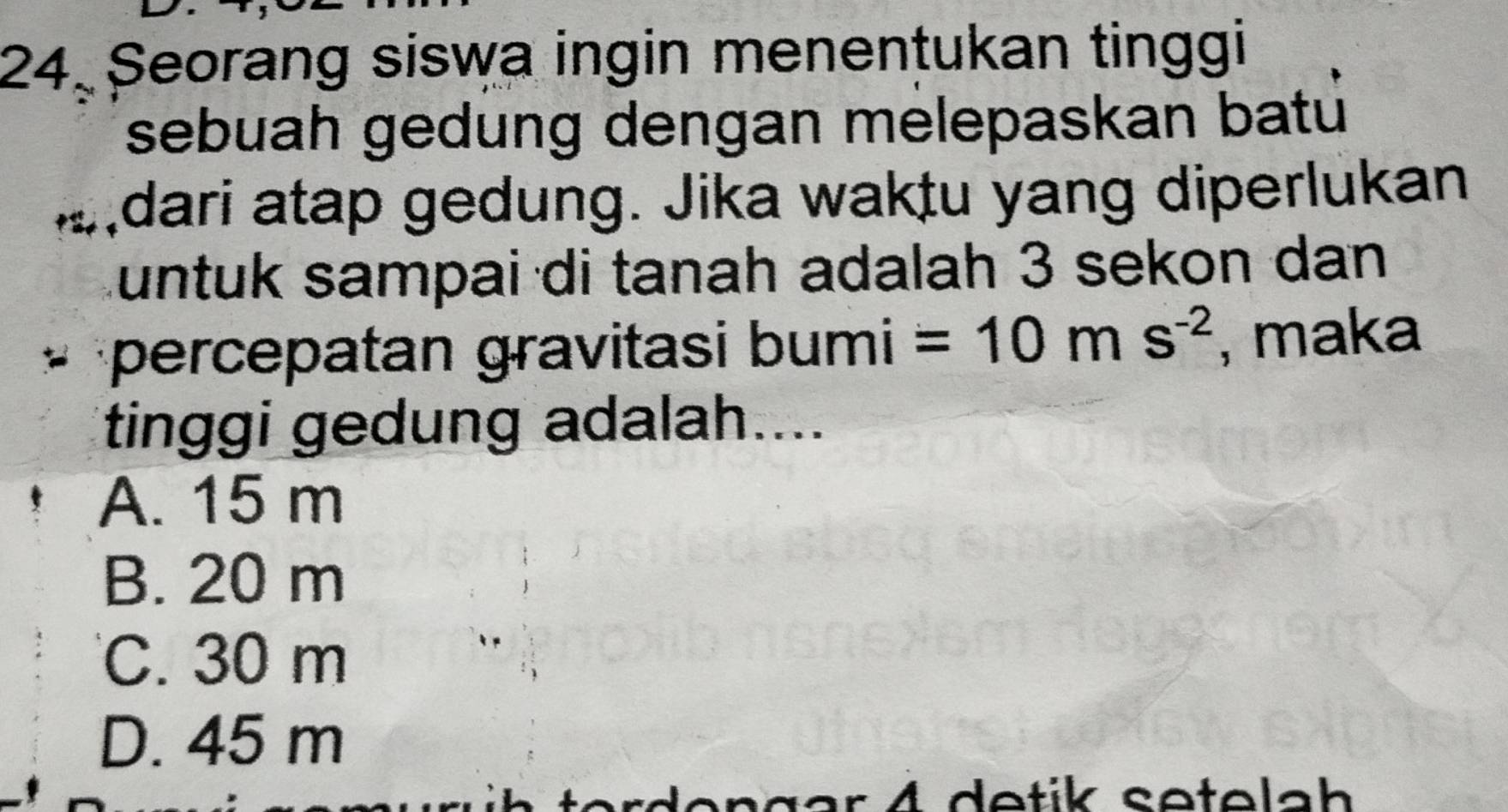 Seorang siswa ingin menentukan tinggi
sebuah gedung dengan melepaskan batú
…dari atap gedung. Jika waktu yang diperlukan
untuk sampai di tanah adalah 3 sekon dan
* percepatan gravitasi bumi =10ms^(-2) , maka
tinggi gedung adalah....
A. 15 m
B. 20 m
C. 30 m
D. 45 m
rden gar 4 detik setelah