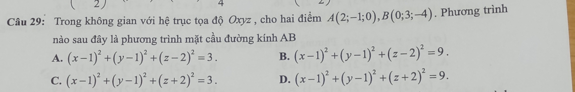 ( 2) 4
Câu 29: Trong không gian với hệ trục tọa độ Oxyz , cho hai điểm A(2;-1;0), B(0;3;-4). Phương trình
nào sau đây là phương trình mặt cầu đường kính AB
A. (x-1)^2+(y-1)^2+(z-2)^2=3. B. (x-1)^2+(y-1)^2+(z-2)^2=9.
C. (x-1)^2+(y-1)^2+(z+2)^2=3. D. (x-1)^2+(y-1)^2+(z+2)^2=9.