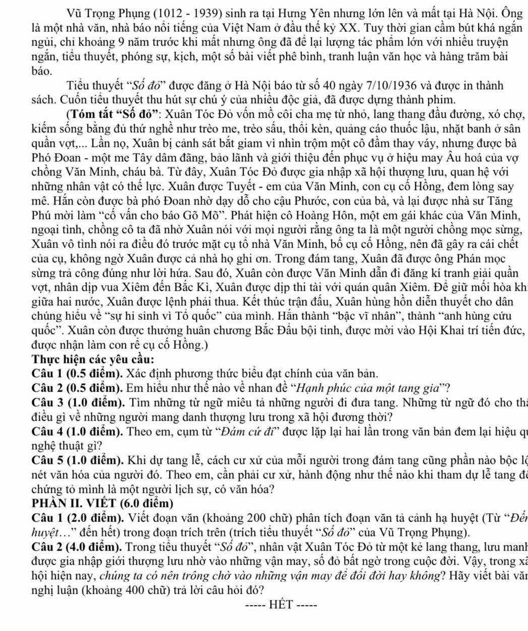 Vũ Trọng Phụng (1012 - 1939) sinh ra tại Hưng Yên nhưng lớn lên và mất tại Hà Nội. Ông
là một nhà văn, nhà báo nổi tiếng của Việt Nam ở đầu thế kỷ XX. Tuy thời gian cầm bút khá ngắn
ngủi, chỉ khoảng 9 năm trước khi mất nhưng ông đã để lại lượng tác phẩm lớn với nhiều truyện
ngắn, tiểu thuyết, phóng sự, kịch, một số bài viết phê bình, tranh luận văn học và hàng trăm bài
báo.
Tiểu thuyết “Số đổ” được đăng ở Hà Nội báo từ số 40 ngày 7/10/1936 và được in thành
sách. Cuốn tiểu thuyết thu hút sự chú ý của nhiều độc giả, đã được dựng thành phim.
(Tóm tắt “Số đỏ”: Xuân Tóc Đỏ vốn mồ côi cha mẹ từ nhỏ, lang thang đầu đường, xó chợ,
kiếm sống bằng đủ thứ nghề như trèo me, trèo sấu, thổi kèn, quảng cáo thuốc lậu, nhặt banh ở sân
quần vợt,... Lần nọ, Xuân bị cảnh sát bắt giam vì nhìn trộm một cô đầm thay váy, nhưng được bà
Phó Đoan - một me Tây dâm đãng, bảo lãnh và giới thiệu đến phục vụ ở hiệu may Âu hoá của vợ
chồng Văn Minh, cháu bà. Từ đây, Xuân Tóc Đỏ được gia nhập xã hội thượng lưu, quan hệ với
những nhân vật có thế lực. Xuân được Tuyết - em của Văn Minh, con cụ cố Hồng, đem lòng say
mê. Hắn còn được bà phó Đoan nhờ dạy dỗ cho cậu Phước, con của bà, và lại được nhà sư Tăng
Phú mời làm “cố vấn cho báo Gõ Mõ”. Phát hiện cô Hoàng Hôn, một em gái khác của Văn Minh,
ngoại tình, chồng cô ta đã nhờ Xuân nói với mọi người rằng ông ta là một người chồng mọc sừng,
Xuân vô tình nói ra điều đó trước mặt cụ tổ nhà Văn Minh, bố cụ cố Hồng, nên đã gây ra cái chết
của cụ, không ngờ Xuân được cả nhà họ ghi ơn. Trong đám tang, Xuân đã được ông Phán mọc
sừng trả công đúng như lời hứạ. Sau đó, Xuân còn được Văn Minh dẫn đi đăng kí tranh giải quần
vợt, nhân dịp vua Xiêm đến Bắc Kì, Xuân được dịp thi tài với quán quân Xiêm. Để giữ mối hòa kh
giữa hai nước, Xuân được lệnh phải thua. Kết thúc trận đấu, Xuân hùng hồn diễn thuyết cho dân
chúng hiều về “sự hi sinh vì Tổ quốc” của mình. Hắn thành “bậc vĩ nhân”, thành “anh hùng cứu
quốc''. Xuân còn được thưởng huân chương Bắc Đầu bội tinh, được mời vào Hội Khai trí tiến đức,
được nhận làm con rể cụ cố Hồng.)
Thực hiện các yêu cầu:
Câu 1 (0.5 điểm). Xác định phương thức biểu đạt chính của văn bản.
Câu 2 (0.5 điểm). Em hiều như thế nào về nhan đề “Hạnh phúc của một tang gia”?
Câu 3 (1.0 điểm). Tìm những từ ngữ miêu tả những người đi đưa tang. Những từ ngữ đó cho tha
điều gì về những người mang danh thượng lưu trong xã hội đương thời?
Câu 4 (1.0 điểm). Theo em, cụm từ “Đám cứ đi” được lặp lại hai lần trong văn bản đem lại hiệu qự
nghệ thuật gì?
Câu 5 (1.0 điểm). Khi dự tang lễ, cách cư xử của mỗi người trong đám tang cũng phần nào bộc lộ
vét văn hóa của người đó. Theo em, cần phải cư xử, hành động như thế nào khi tham dự lễ tang đó
chứng tỏ mình là một người lịch sự, có văn hóa?
PHÀN II. VIÉT (6.0 điểm)
Câu 1 (2.0 điểm). Viết đoạn văn (khoảng 200 chữ) phân tích đoạn văn tả cảnh hạ huyệt (Từ “Đến
huyệt” đến hết) trong đoạn trích trên (trích tiểu thuyết “Sổ đỏ” của Vũ Trọng Phụng).
Câu 2 (4.0 điểm). Trong tiểu thuyết “Số đỏ”, nhân vật Xuận Tóc Đỏ từ một kẻ lang thang, lưu manh
được gia nhập giới thượng lưu nhờ vào những vận may, số đỏ bất ngờ trong cuộc đời. Vậy, trong xã
hội hiện nay, chúng ta có nên trông chờ vào những vận may đề đồi đời hay không? Hãy viết bài văn
nghị luận (khoảng 400 chữ) trả lời câu hỏi đó?
_Hết_ ----