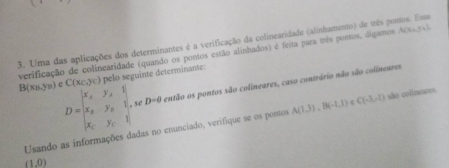 Uma das aplicações dos determinantes é a verificação da colinearidade (alinhamento) de três pontos. Essa 
verificação de colinearidade (quando os pontos estão alinhados) é feita para três pontos, digamos A(x_A,y_A),
B(x_B,y_B) e C(x_C,y_C) pelo seguinte determinante:
D=beginvmatrix x_A&y_A&1 x_B&y_B&1 x_C&y_C&1endvmatrix se D=0 então os pontos são colineares, caso contrário não são colineares 
Usando as informações dadas no enunciado, verifique se os pontos A(1,3), B(-1,1) c C(-3,-1) são colineares.
(1,0)