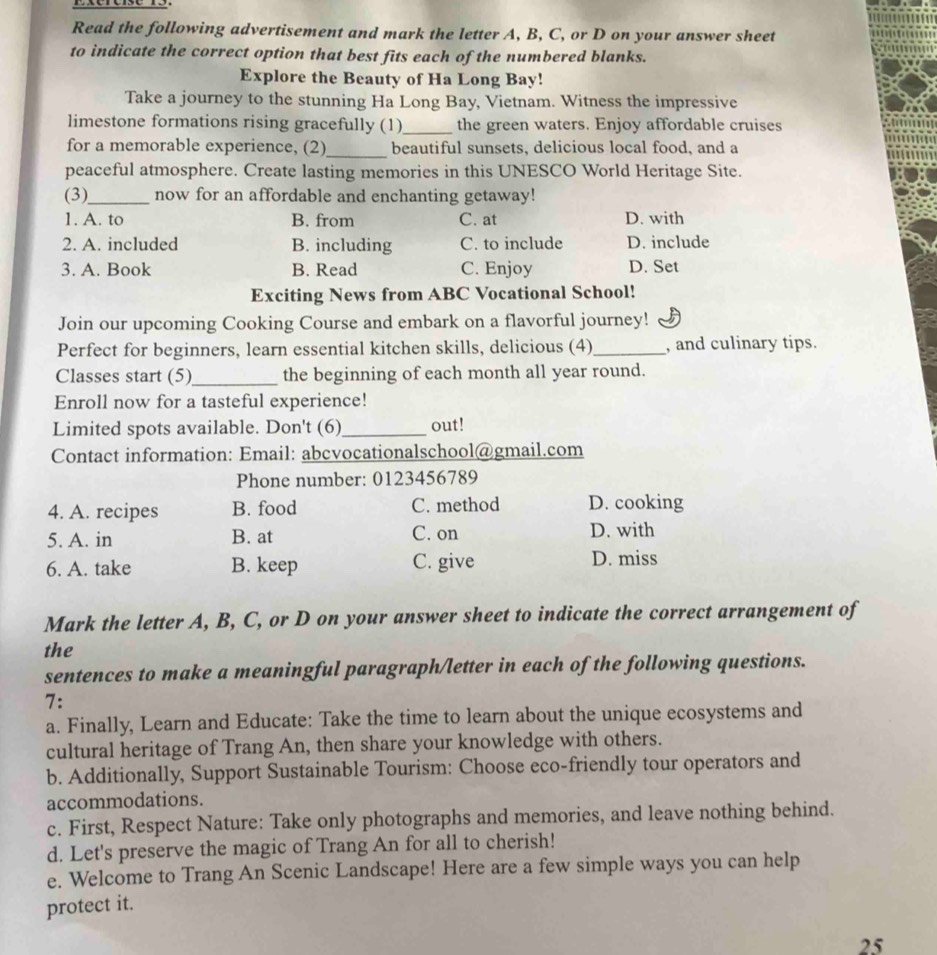 Read the following advertisement and mark the letter A, B, C, or D on your answer sheet
to indicate the correct option that best fits each of the numbered blanks.
Explore the Beauty of Ha Long Bay!
Take a journey to the stunning Ha Long Bay, Vietnam. Witness the impressive
limestone formations rising gracefully (1)_ the green waters. Enjoy affordable cruises
for a memorable experience, (2)_ beautiful sunsets, delicious local food, and a
peaceful atmosphere. Create lasting memories in this UNESCO World Heritage Site.
(3)_ now for an affordable and enchanting getaway!
1. A. to B. from C. at D. with
2. A. included B. including C. to include D. include
3. A. Book B. Read C. Enjoy D. Set
Exciting News from ABC Vocational School!
Join our upcoming Cooking Course and embark on a flavorful journey!
Perfect for beginners, learn essential kitchen skills, delicious (4)_ , and culinary tips.
Classes start (5)_ the beginning of each month all year round.
Enroll now for a tasteful experience!
Limited spots available. Don't (6)_ out!
Contact information: Email: abcvocationalschool@gmail.com
Phone number: 0123456789
4. A. recipes B. food C. method D. cooking
5. A. in B. at C. on D. with
6. A. take B. keep C. give D. miss
Mark the letter A, B, C, or D on your answer sheet to indicate the correct arrangement of
the
sentences to make a meaningful paragraph/letter in each of the following questions.
7:
a. Finally, Learn and Educate: Take the time to learn about the unique ecosystems and
cultural heritage of Trang An, then share your knowledge with others.
b. Additionally, Support Sustainable Tourism: Choose eco-friendly tour operators and
accommodations.
c. First, Respect Nature: Take only photographs and memories, and leave nothing behind.
d. Let's preserve the magic of Trang An for all to cherish!
e. Welcome to Trang An Scenic Landscape! Here are a few simple ways you can help
protect it.
25