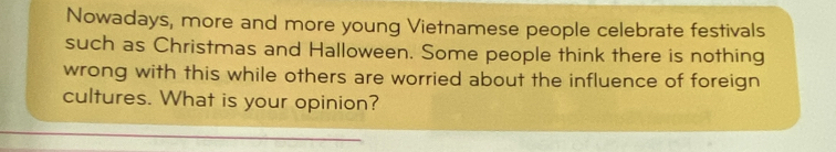 Nowadays, more and more young Vietnamese people celebrate festivals 
such as Christmas and Halloween. Some people think there is nothing 
wrong with this while others are worried about the influence of foreign 
cultures. What is your opinion?