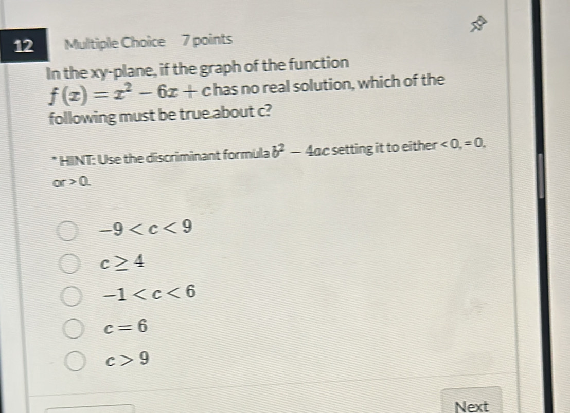 In the xy -plane, if the graph of the function
f(x)=x^2-6x+ c has no real solution, which of the
following must be true about c?
* HINT: Use the discriminant formula b^2-4 lac setting it to either <0</tex>, =0,
or>0.
-9
c≥ 4
-1
c=6
c>9
Next