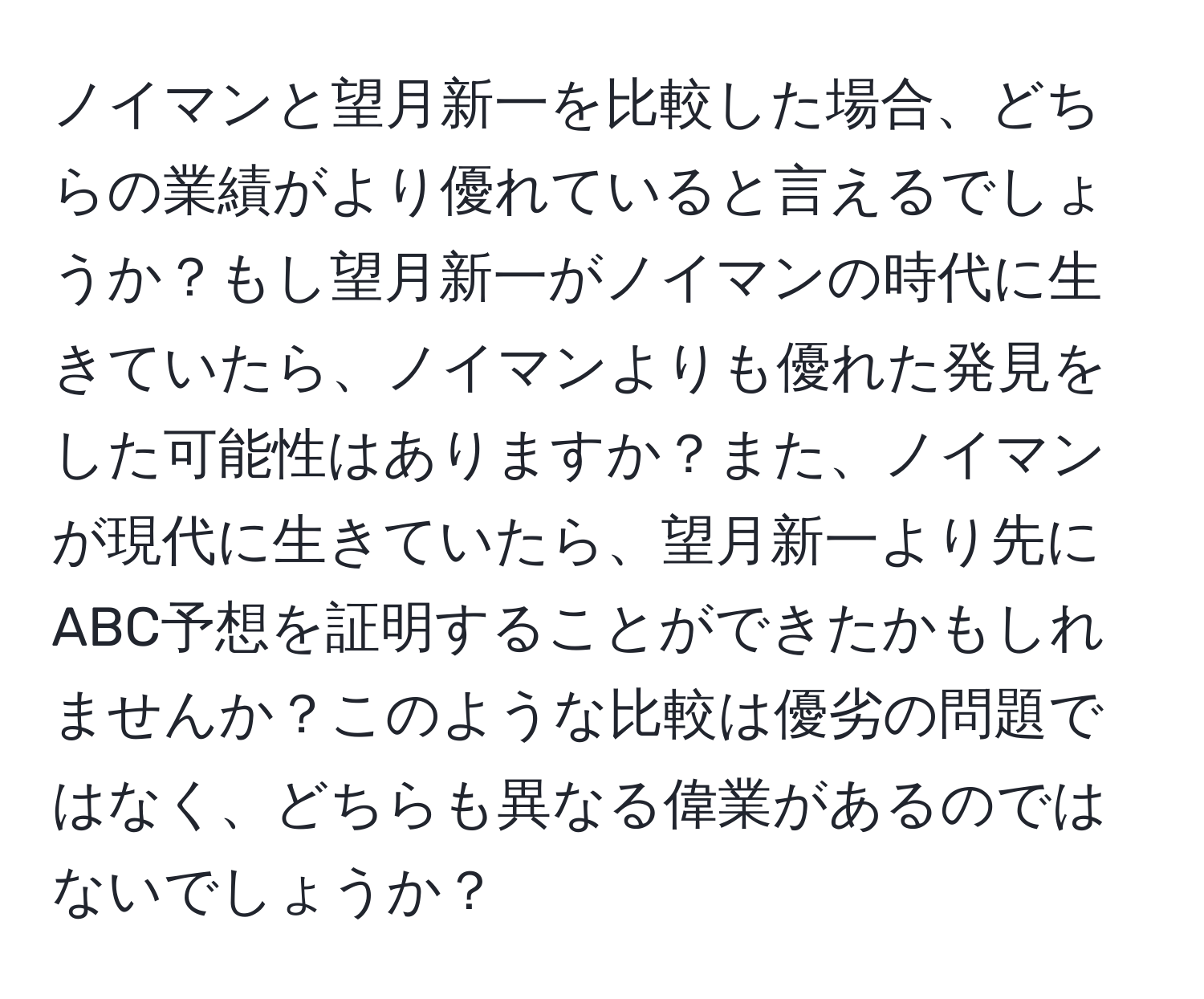 ノイマンと望月新一を比較した場合、どちらの業績がより優れていると言えるでしょうか？もし望月新一がノイマンの時代に生きていたら、ノイマンよりも優れた発見をした可能性はありますか？また、ノイマンが現代に生きていたら、望月新一より先にABC予想を証明することができたかもしれませんか？このような比較は優劣の問題ではなく、どちらも異なる偉業があるのではないでしょうか？