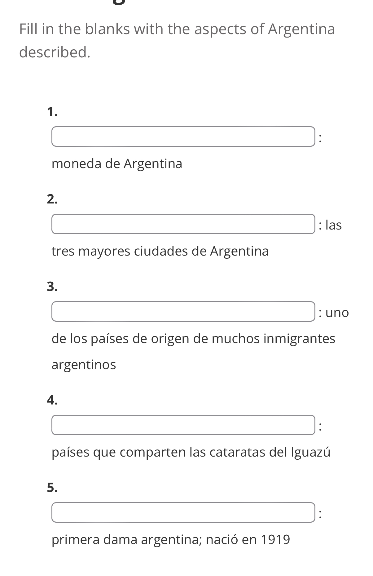 Fill in the blanks with the aspects of Argentina 
described. 
1. 
: 
moneda de Argentina 
2. 
: las 
tres mayores ciudades de Argentina 
3. 
: uno 
de los países de origen de muchos inmigrantes 
argentinos 
4. 
: 
países que comparten las cataratas del Iguazú 
5. 
: 
primera dama argentina; nació en 1919