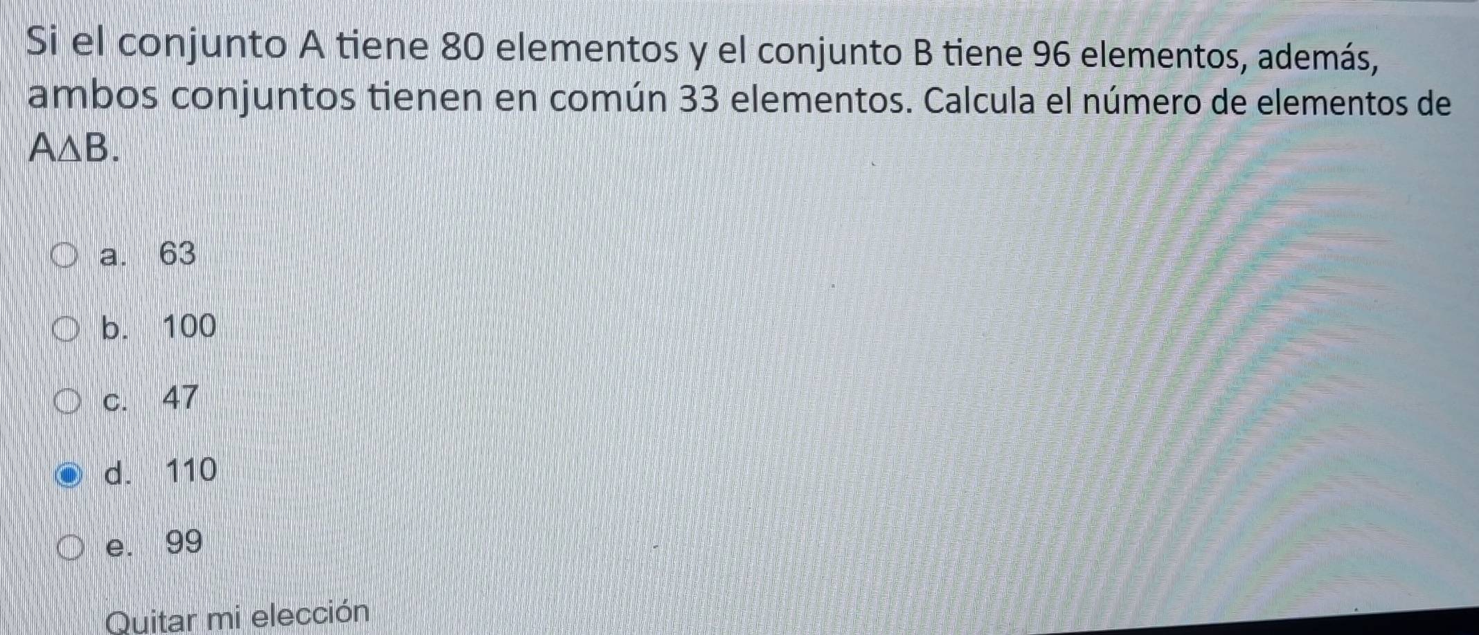 Si el conjunto A tiene 80 elementos y el conjunto B tiene 96 elementos, además,
ambos conjuntos tienen en común 33 elementos. Calcula el número de elementos de
A△ B.
a. 63
b. 100
c. 47
d. 110
e. 99
Quitar mi elección