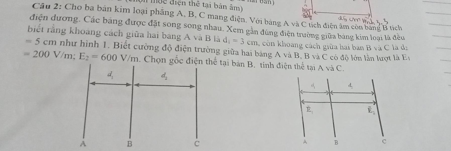 ar ban)
Tuc điện thể tại bản âm)
Câu 2: Cho ba bản kim loại phăng A, B, C mang điện. Với bảng A và C tích điện âm còn bang B tích
điện dương. Các bảng được đặt song song nhau. Xem gần đúng điện trường giữa bảng kim loại là đều
biết rằng khoảng cách giữa hai bang A và B là d_1=3cm , còn khoang cách giữa hai ban B và C là d_2
=5cm như hình 1. Biết cường độ điện trường giữa hai bảng A và B, B và C có độ lớn lần lượt là E_1
=200V/m;E_2=600V/m. Chọn gốc điện thế tại bản B. tính điện thế tại A và C.