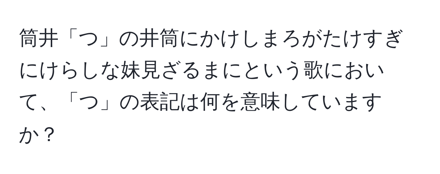 筒井「つ」の井筒にかけしまろがたけすぎにけらしな妹見ざるまにという歌において、「つ」の表記は何を意味していますか？