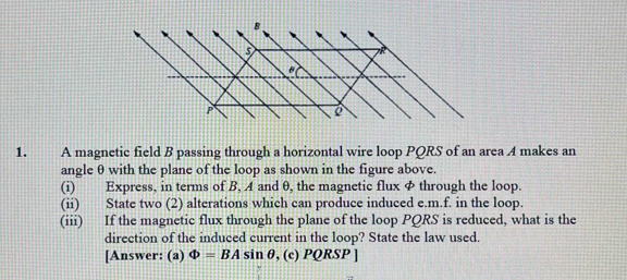 A magnetic field B passing through a horizontal wire loop PQRS of an area A makes an 
angle θ with the plane of the loop as shown in the figure above. 
(i) Express, in terms of B, A and θ, the magnetic flux φ through the loop. 
(ii) State two (2) alterations which can produce induced e.m.f. in the loop. 
(iii) If the magnetic flux through the plane of the loop PQRS is reduced, what is the 
direction of the induced current in the loop? State the law used. 
[Answer: (a) Phi =BAsin θ , (c) PQRSP ]