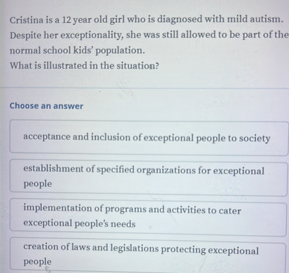 Cristina is a 12 year old girl who is diagnosed with mild autism.
Despite her exceptionality, she was still allowed to be part of the
normal school kids’ population.
What is illustrated in the situation?
Choose an answer
acceptance and inclusion of exceptional people to society
establishment of specified organizations for exceptional
people
implementation of programs and activities to cater
exceptional people’s needs
creation of laws and legislations protecting exceptional
people