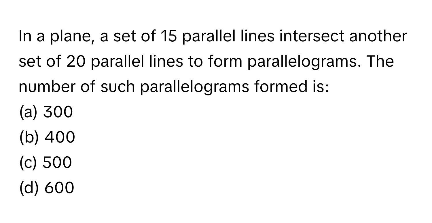 In a plane, a set of 15 parallel lines intersect another set of 20 parallel lines to form parallelograms. The number of such parallelograms formed is:

(a) 300
(b) 400
(c) 500
(d) 600