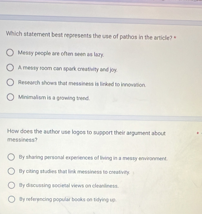 Which statement best represents the use of pathos in the article? *
Messy people are often seen as lazy.
A messy room can spark creativity and joy.
Research shows that messiness is linked to innovation.
Minimalism is a growing trend.
How does the author use logos to support their argument about *
messiness?
By sharing personal experiences of living in a messy environment.
By citing studies that link messiness to creativity.
By discussing societal views on cleanliness.
By referencing popular books on tidying up.