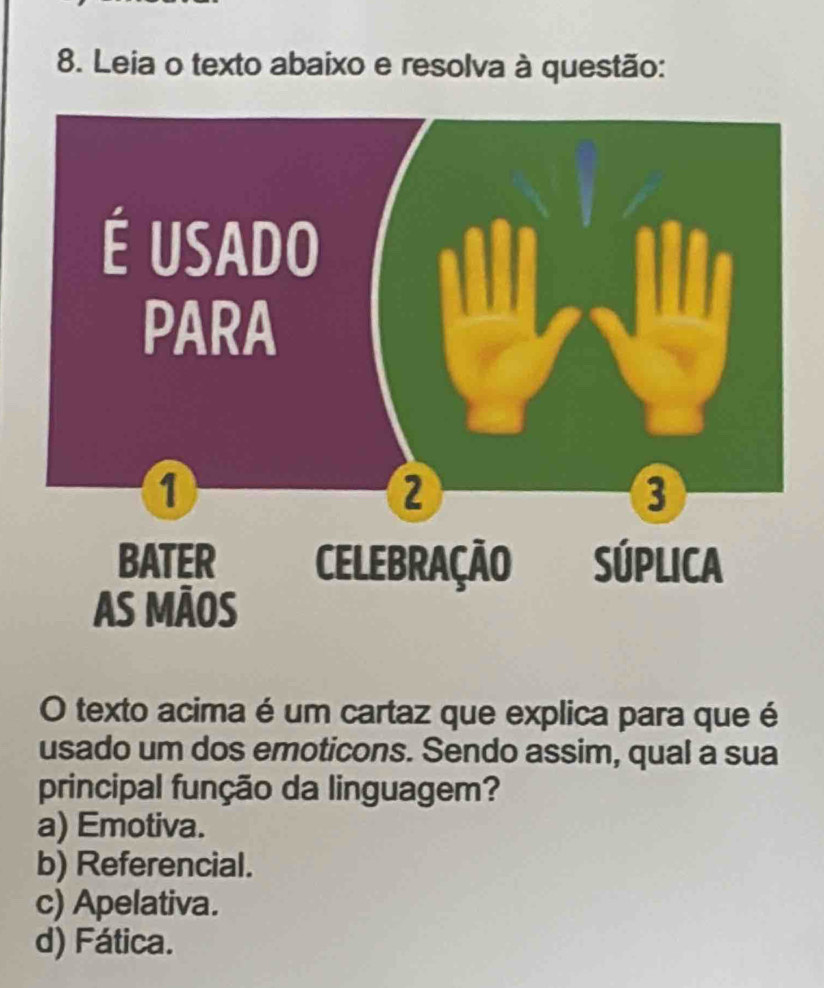 Leia o texto abaixo e resolva à questão:
O texto acima é um cartaz que explica para que é
usado um dos emoticons. Sendo assim, qual a sua
principal função da linguagem?
a) Emotiva.
b) Referencial.
c) Apelativa.
d) Fática.