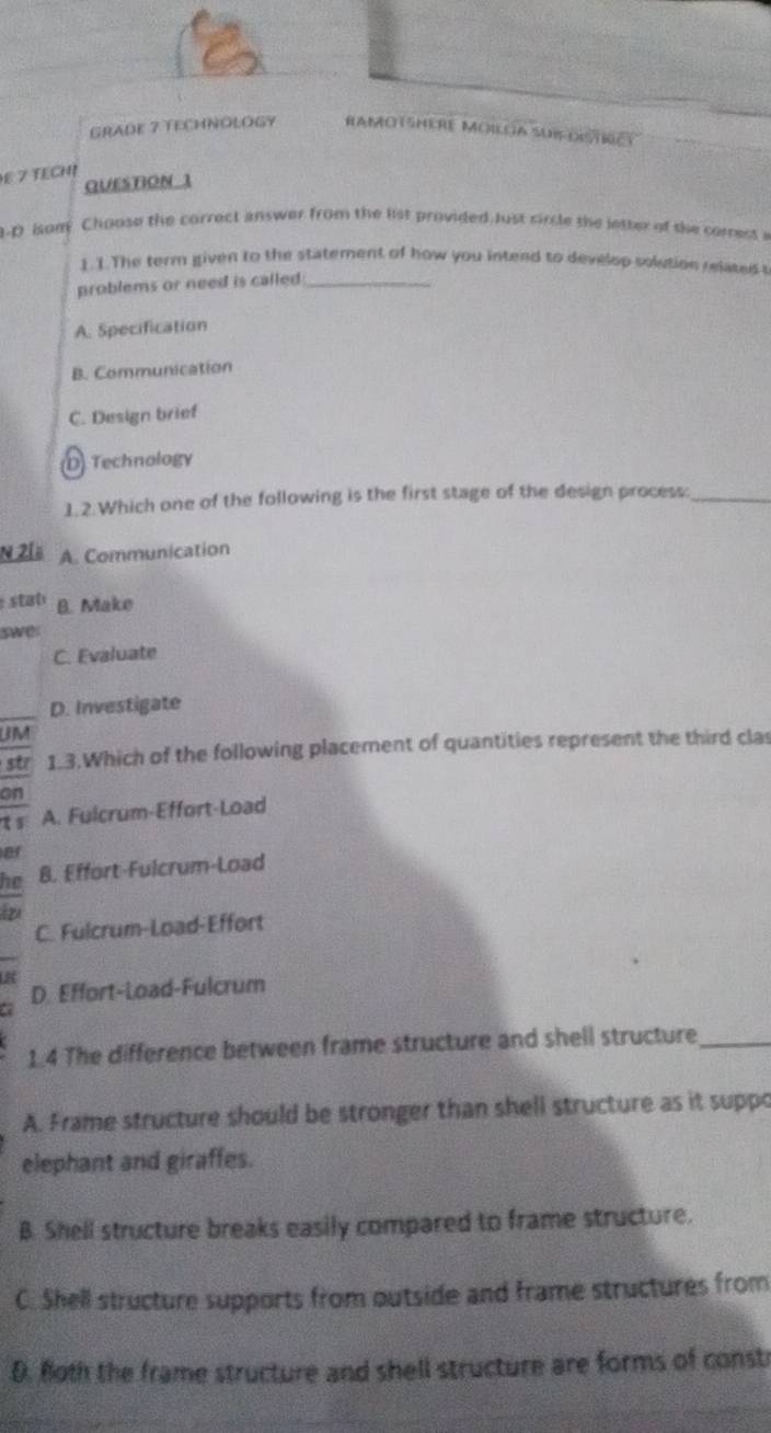 GRADE 7 TECHNOLOGY Ramotshere Moiloa suifdistriet
E 7 TECH!
QUESTION 1
.D isom Choose the correct answer from the list provided Just circle the letter of the corress e
1. 1. The term given to the statement of how you intend to develop solution related t
problems or need is called _
A. Specification
B. Communication
C. Design brief
D Technology
1.2.Which one of the following is the first stage of the design process:_
N 2[ A. Communication
stab B. Make
swe:
C. Evaluate
D. Investigate
UM
str 1.3.Which of the following placement of quantities represent the third clas
on
t s A. Fulcrum-Effort-Load
er
he B. Effort-Fulcrum-Load
tz
C. Fulcrum-Load-Effort
D. Effort-Load-Fulcrum
1.4 The difference between frame structure and shell structure_
A. Frame structure should be stronger than shell structure as it suppo
elephant and giraffes.
B. Shell structure breaks easily compared to frame structure.
C. Shell structure supports from outside and frame structures from
D. foth the frame structure and shell structure are forms of consti