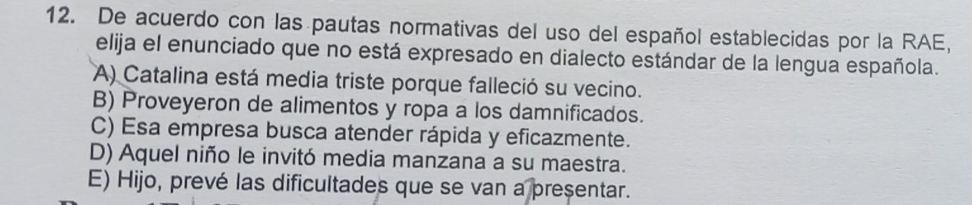 De acuerdo con las pautas normativas del uso del español establecidas por la RAE,
elija el enunciado que no está expresado en dialecto estándar de la lengua española.
A) Catalina está media triste porque falleció su vecino.
B) Proveyeron de alimentos y ropa a los damnificados.
C) Esa empresa busca atender rápida y eficazmente.
D) Aquel niño le invitó media manzana a su maestra.
E) Hijo, prevé las dificultades que se van a presentar.