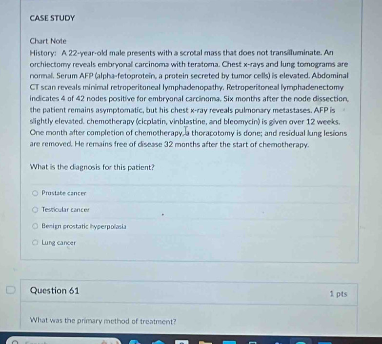 CASE STUDY
Chart Note
History: A 22-year -old male presents with a scrotal mass that does not transilluminate. An
orchiectomy reveals embryonal carcinoma with teratoma. Chest x -rays and lung tomograms are
normal. Serum AFP (alpha-fetoprotein, a protein secreted by tumor cells) is elevated. Abdominal
CT scan reveals minimal retroperitoneal lymphadenopathy. Retroperitoneal lymphadenectomy
indicates 4 of 42 nodes positive for embryonal carcinoma. Six months after the node dissection,
the patient remains asymptomatic, but his chest x -ray reveals pulmonary metastases. AFP is
slightly elevated. chemotherapy (cicplatin, vinblastine, and bleomycin) is given over 12 weeks.
One month after completion of chemotherapy, a thoracotomy is done; and residual lung lesions
are removed. He remains free of disease 32 months after the start of chemotherapy.
What is the diagnosis for this patient?
Prostate cancer
Testicular cancer
Benign prostatic hyperpolasia
Lung cancer
Question 61 1 pts
What was the primary method of treatment?