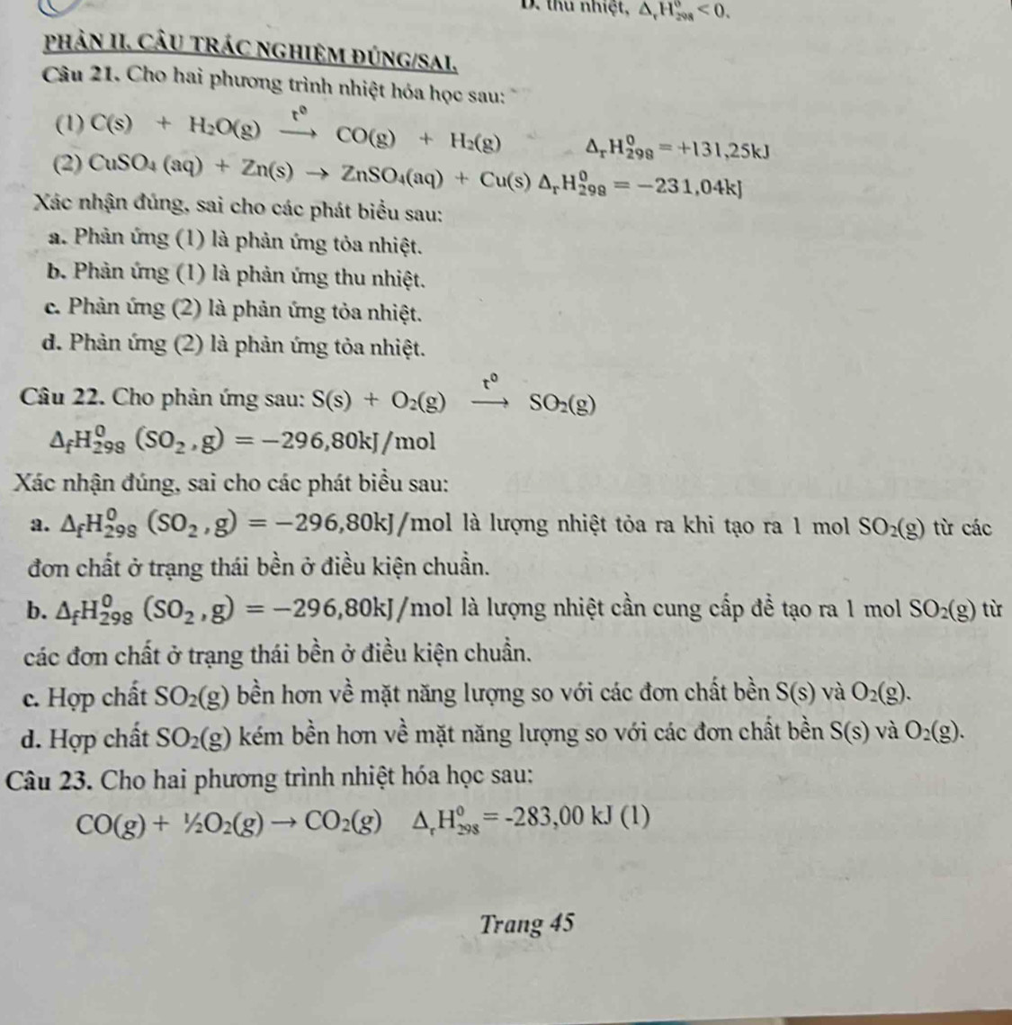 thu nhiệt, △ _rH_(298)^0<0.
phảN II. CÂU tRÁC nghIệM đúng/SaI,
Câu 21. Cho hai phương trình nhiệt hóa học sau:
(1) C(s)+H_2O(g)xrightarrow t°CO(g)+H_2(g) A △ _rH_(298)^0=+131,25kJ
(2) CuSO_4(aq)+Zn(s)to ZnSO_4(aq)+Cu(s)△ _rH_(299)^0=-231,04kJ
Xác nhận đúng, sai cho các phát biểu sau:
a. Phản ứng (1) là phản ứng tỏa nhiệt.
b. Phản ứng (1) là phản ứng thu nhiệt.
c. Phản ứng (2) là phản ứng tỏa nhiệt.
d. Phản ứng (2) là phản ứng tỏa nhiệt.
Câu 22. Cho phản ứng sau: S(s)+O_2(g)xrightarrow t°SO_2(g)
△ _fH_(298)^0(SO_2,g)=-296,80kJ/mol
Xác nhận đúng, sai cho các phát biểu sau:
a. △ _fH_(298)^0(SO_2,g)=-296,80kJ /mol là lượng nhiệt tỏa ra khi tạo ra 1 mol SO_2(g) từ các
đơn chất ở trạng thái bền ở điều kiện chuẩn.
b. △ _fH_(298)^0(SO_2,g)=-296,80kJ/mol là lượng nhiệt cần cung cấp để tạo ra 1 mol SO_2(g) từ
các đơn chất ở trạng thái bền ở điều kiện chuẩn.
c. Hợp chất SO_2(g) bền hơn về mặt năng lượng so với các đơn chất bền S(s) và O_2(g).
d. Hợp chất SO_2(g) kém bền hơn về mặt năng lượng so với các đơn chất bền S(s) và O_2(g).
Câu 23. Cho hai phương trình nhiệt hóa học sau:
CO(g)+1/2O_2(g)to CO_2(g)△ _rH_(298)^0=-283,00kJ(l)
Trang 45