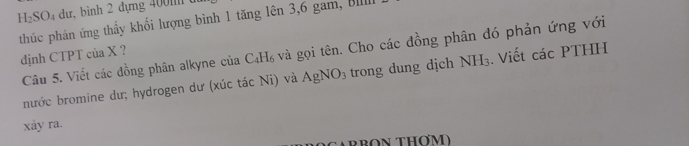 SO dư, bình 2 đựng 400m à 
thúc phản ứng thấy khối lượng bình 1 tăng lên 3, 6 gam, 
định CTPT của X ? Câu 5. Viết các đồng phân alkyne của C₄H₆ và gọi tên. Cho các đồng phân đó phản ứng với 
bước bromine dư; hydrogen dư (xúc tác Ni) và AgNO_3 trong dung dịch NH₃. Viết các PTHH 
xảy ra. 
RBON THOM)