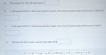 The coupon for 15% off represents a
B. If Jeff spent EXACTLY $100 and used the coupon, how much would be taken off the price of $100? $
C. If Jeff spent EXACTLY $200 and used the coupon, how much would be taken off the price of $200?
D. Jeff buys the $220 guitar, and the store takes off $ □
# 15 = 187 mta ; 33 # discount t 30 # mark up # 85