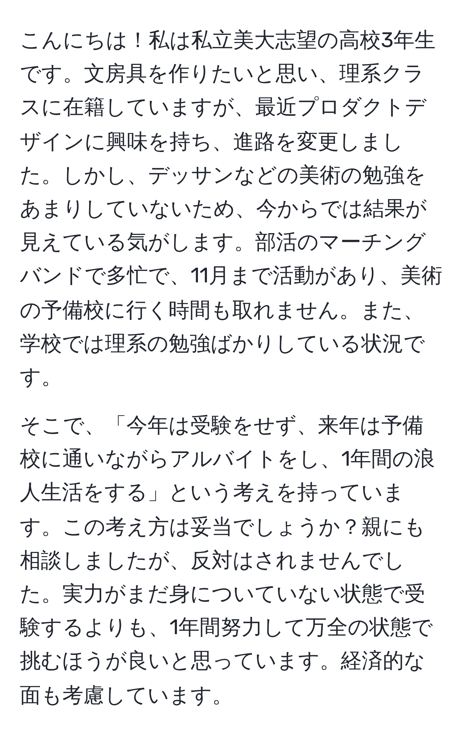 こんにちは！私は私立美大志望の高校3年生です。文房具を作りたいと思い、理系クラスに在籍していますが、最近プロダクトデザインに興味を持ち、進路を変更しました。しかし、デッサンなどの美術の勉強をあまりしていないため、今からでは結果が見えている気がします。部活のマーチングバンドで多忙で、11月まで活動があり、美術の予備校に行く時間も取れません。また、学校では理系の勉強ばかりしている状況です。

そこで、「今年は受験をせず、来年は予備校に通いながらアルバイトをし、1年間の浪人生活をする」という考えを持っています。この考え方は妥当でしょうか？親にも相談しましたが、反対はされませんでした。実力がまだ身についていない状態で受験するよりも、1年間努力して万全の状態で挑むほうが良いと思っています。経済的な面も考慮しています。