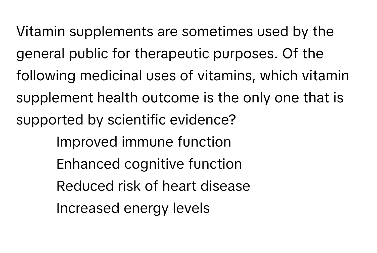 Vitamin supplements are sometimes used by the general public for therapeutic purposes. Of the following medicinal uses of vitamins, which vitamin supplement health outcome is the only one that is supported by scientific evidence?

1) Improved immune function 
2) Enhanced cognitive function 
3) Reduced risk of heart disease 
4) Increased energy levels