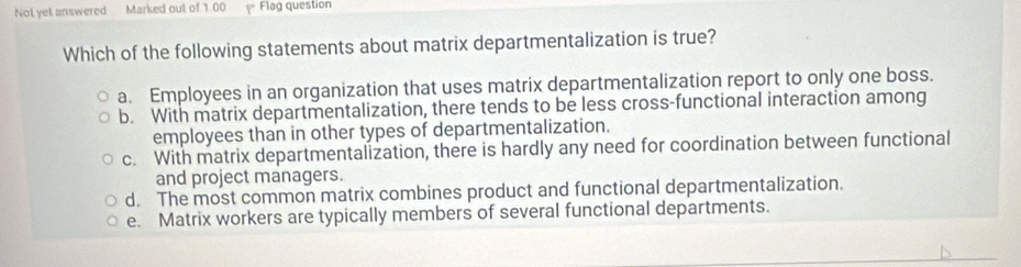 Not yet answered Marked out of 1.00 Flag question
Which of the following statements about matrix departmentalization is true?
a. Employees in an organization that uses matrix departmentalization report to only one boss.
b. With matrix departmentalization, there tends to be less cross-functional interaction among
employees than in other types of departmentalization.
c. With matrix departmentalization, there is hardly any need for coordination between functional
and project managers.
d. The most common matrix combines product and functional departmentalization.
e. Matrix workers are typically members of several functional departments.