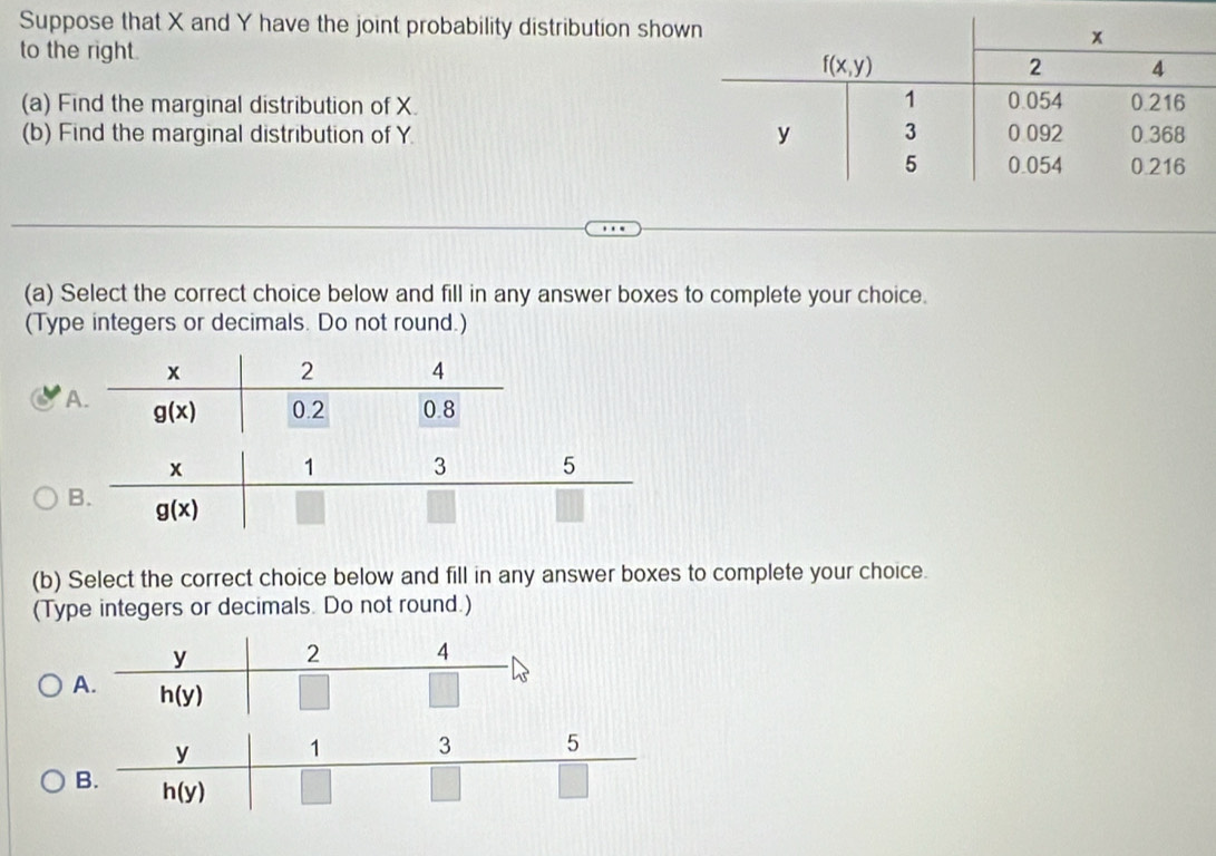 Suppose that X and Y have the joint probability distribution show
to the right. 
(a) Find the marginal distribution of X.
(b) Find the marginal distribution of Y.
(a) Select the correct choice below and fill in any answer boxes to complete your choice.
(Type integers or decimals. Do not round.)
(b) Select the correct choice below and fill in any answer boxes to complete your choice.
(Type integers or decimals. Do not round.)