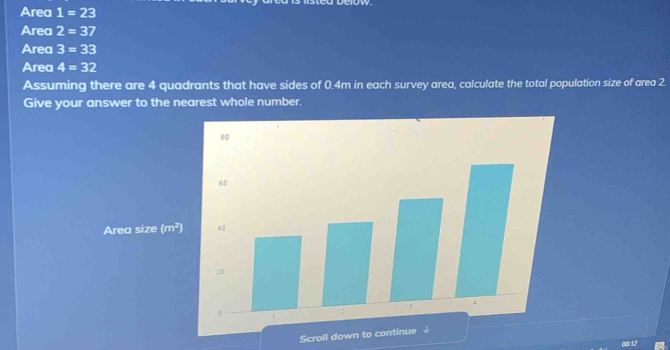 Area i=23
Area 2=37
Area 3=33
Area 4=32
Assuming there are 4 quadrants that have sides of 0.4m in each survey area, calculate the total population size of area 2. 
Give your answer to the nearest whole number. 
Area size (m^2)
Scroll down to continue ↓ 
00:12