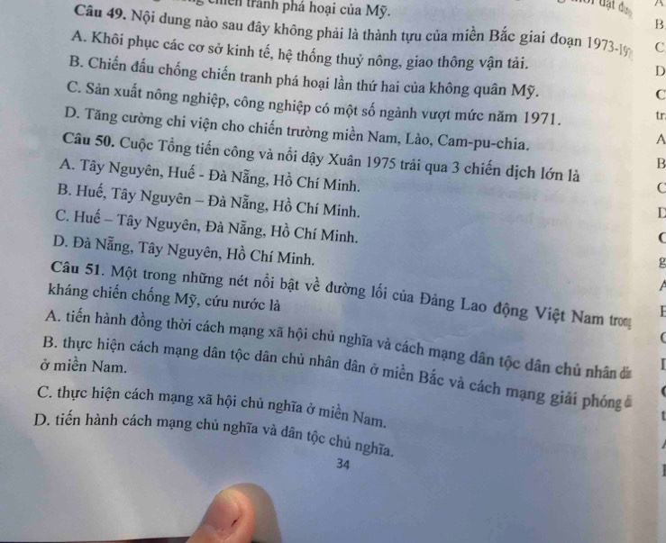 chền trành phá hoại của Mỹ. B
Câu 49. Nội dung nào sau đây không phải là thành tựu của miền Bắc giai đoạn 1973-19 C
A. Khôi phục các cơ sở kinh tế, hệ thống thuỷ nông, giao thông vận tải.
D
B. Chiến đấu chống chiến tranh phá hoại lần thứ hai của không quân Mỹ.
C
C. Sản xuất nông nghiệp, công nghiệp có một số ngành vượt mức năm 1971.
tr:
D. Tăng cường chi viện cho chiến trường miền Nam, Lào, Cam-pu-chia.
A
Câu 50. Cuộc Tổng tiến công và nổi dậy Xuân 1975 trải qua 3 chiến dịch lớn là C
B
A. Tây Nguyên, Huế - Đà Nẵng, Hồ Chí Minh.
B. Huế, Tây Nguyên - Đà Nẵng, Hồ Chí Minh.
D
C. Huế - Tây Nguyên, Đà Nẵng, Hồ Chí Minh.
(
D. Đà Nẵng, Tây Nguyên, Hồ Chí Minh.
ρ
Câu 51. Một trong những nét nổi bật về đường lối của Đảng Lao động Việt Nam tro
kháng chiến chống Mỹ, cứu nước là
(
A. tiến hành đồng thời cách mạng xã hội chủ nghĩa và cách mạng dân tộc dân chủ nhân
ở miền Nam.
B. thực hiện cách mạng dân tộc dân chủ nhân dân ở miền Bắc và cách mạng giải phỏng
C. thực hiện cách mạng xã hội chủ nghĩa ở miền Nam.
D. tiến hành cách mạng chủ nghĩa và dân tộc chủ nghĩa.
34