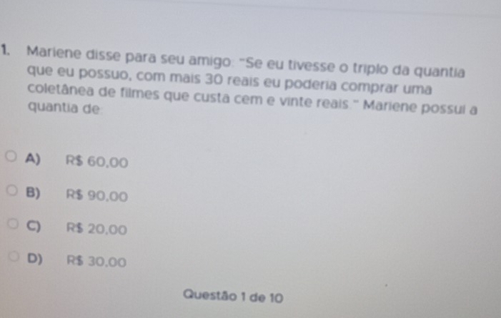 Mariene disse para seu amigo: "Se eu tivesse o triplo da quantia
que eu possuo, com mais 30 reais eu poderia comprar uma
coletânea de filmes que custa cem e vinte reais.' Mariene possui a
quantia de
A) R$ 60,00
B) R$ 90,00
C) R$ 20,00
D) R$ 30.00
Questão 1 de 10