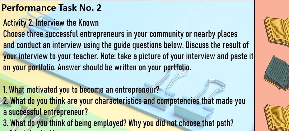 Performance Task No. 2 
Activity 2. Interview the Known 
Choose three successful entrepreneurs in your community or nearby places 
and conduct an interview using the guide questions below. Discuss the result of 
your interview to your teacher. Note: take a picture of your interview and paste it 
on your portfolio. Answer should be written on your portfolio. 
1. What motivated you to become an entrepreneur? 
2. What do you think are your characteristics and competencies that made you 
a successful entrepreneur? 
3. What do you think of being employed? Why you did not choose that path?