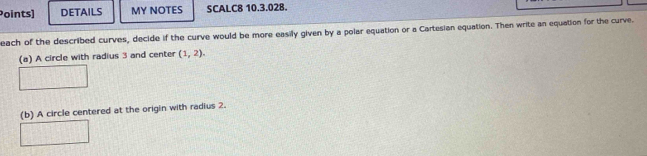 Points) DETAILS MY NOTES SCALC8 10.3.028. 
each of the described curves, decide if the curve would be more easily given by a polar equation or a Cartesian equation. Then write an equation for the curve. 
(a) A circle with radius 3 and center (1,2). 
(b) A circle centered at the origin with radius 2.